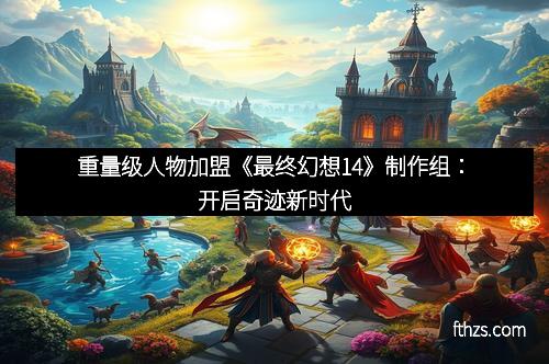 重量级人物加盟《最终幻想14》制作组:开启奇迹新时代