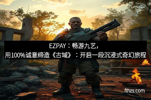 EZPAY:畅游九艺,用100%诚意缔造《古域》:开启一段沉浸式奇幻旅程